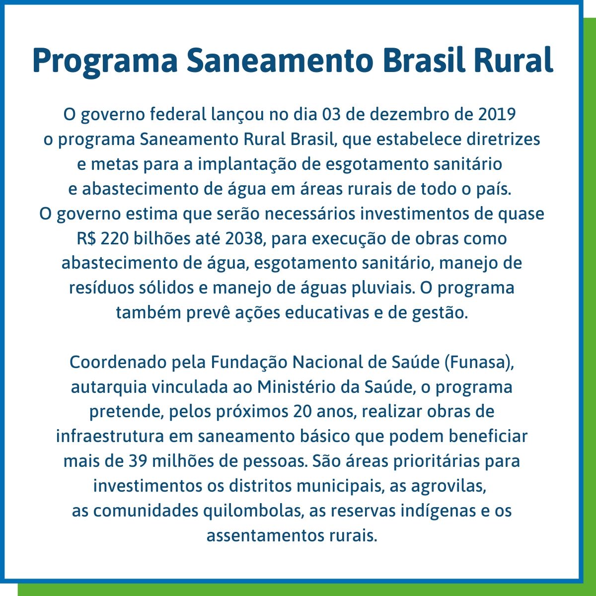 Programa Saneamento Brasil Rural O governo federal lançou no dia 03 de dezembro de 2019 o programa Saneamento Rural Brasil, que estabelece diretrizes e metas para a implantação de esgotamento sanitário e abastecimento de água em áreas rurais de todo o país. O governo estima que serão necessários investimentos de quase R$ 220 bilhões até 2038, para execução de obras como abastecimento de água, esgotamento sanitário, manejo de resíduos sólidos e manejo de águas pluviais. O programa também prevê ações educativas e de gestão. Coordenado pela Fundação Nacional de Saúde (Funasa), autarquia vinculada ao Ministério da Saúde, o programa pretende, pelos próximos 20 anos, realizar obras de infraestrutura em saneamento básico que podem beneficiar mais de 39 milhões de pessoas. São áreas prioritárias para investimentos os distritos municipais, as agrovilas, as comunidades quilombolas, as reservas indígenas e os assentamentos rurais.